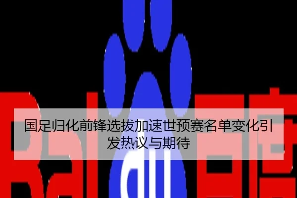 国足归化前锋选拔加速世预赛名单变化引发热议与期待