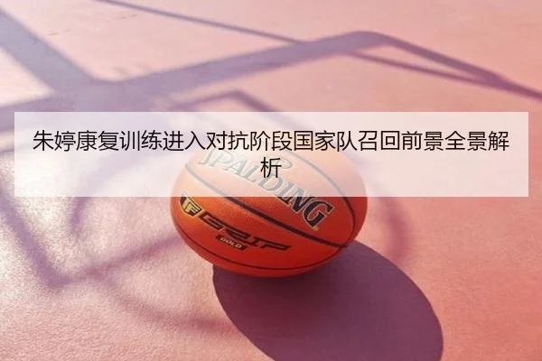 朱婷康复训练进入对抗阶段国家队召回前景全景解析