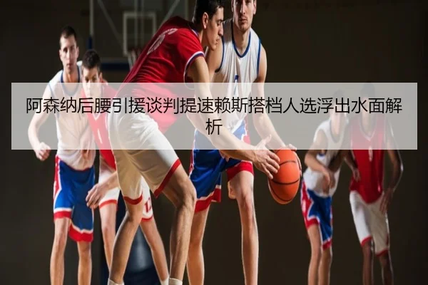 阿森纳后腰引援谈判提速赖斯搭档人选浮出水面解析